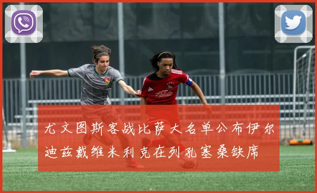 尤文图斯客战比萨大名单公布伊尔迪兹戴维米利克在列孔塞桑缺席