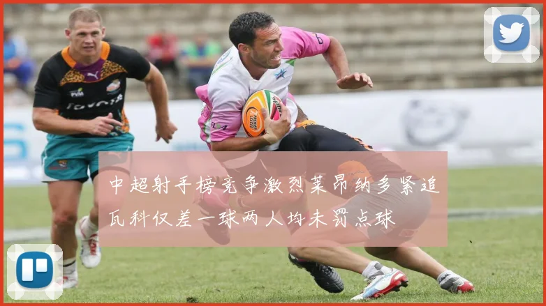 中超射手榜竞争激烈莱昂纳多紧追瓦科仅差一球两人均未罚点球