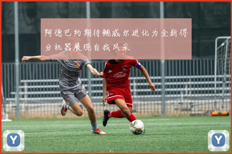 阿德巴约期待鲍威尔进化为全新得分机器展现自我风采