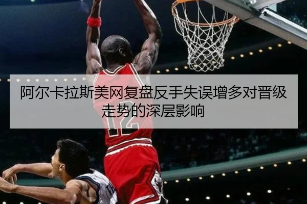 阿尔卡拉斯美网复盘反手失误增多对晋级走势的深层影响 | eonsports